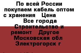 По всей России покупаем кабель оптом с хранения › Цена ­ 1 000 - Все города Строительство и ремонт » Другое   . Московская обл.,Электрогорск г.